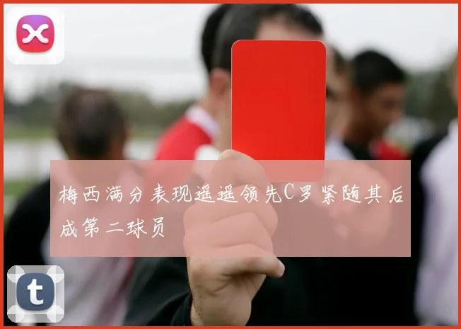 梅西满分表现遥遥领先C罗紧随其后成第二球员